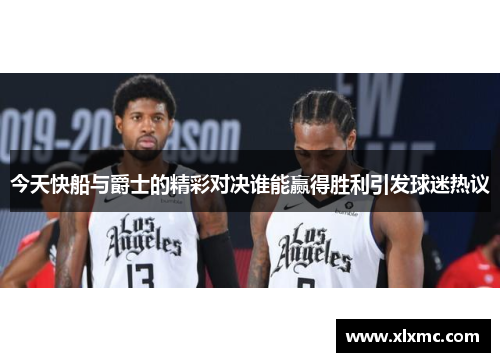 今天快船与爵士的精彩对决谁能赢得胜利引发球迷热议
