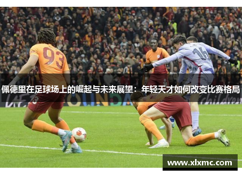 佩德里在足球场上的崛起与未来展望：年轻天才如何改变比赛格局