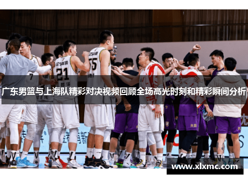 广东男篮与上海队精彩对决视频回顾全场高光时刻和精彩瞬间分析