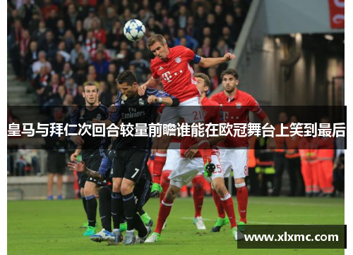 皇马与拜仁次回合较量前瞻谁能在欧冠舞台上笑到最后