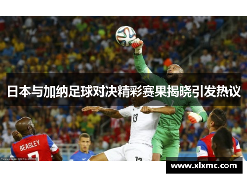 日本与加纳足球对决精彩赛果揭晓引发热议