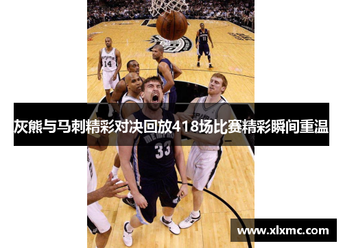 灰熊与马刺精彩对决回放418场比赛精彩瞬间重温