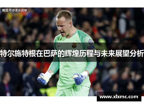 特尔施特根在巴萨的辉煌历程与未来展望分析