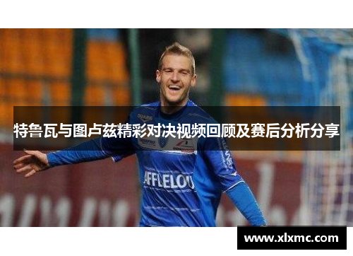 特鲁瓦与图卢兹精彩对决视频回顾及赛后分析分享