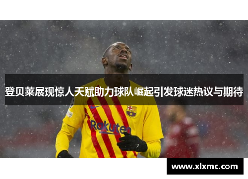 登贝莱展现惊人天赋助力球队崛起引发球迷热议与期待