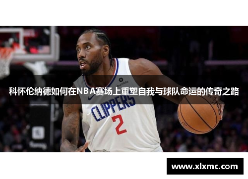 科怀伦纳德如何在NBA赛场上重塑自我与球队命运的传奇之路