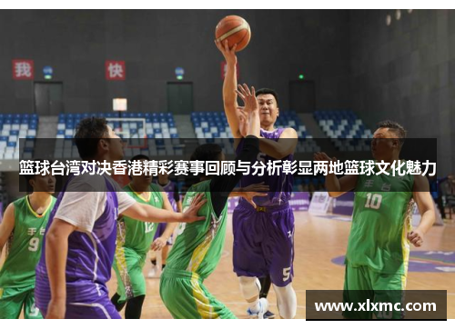 篮球台湾对决香港精彩赛事回顾与分析彰显两地篮球文化魅力