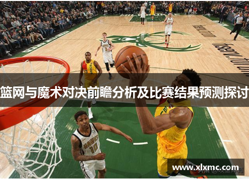 篮网与魔术对决前瞻分析及比赛结果预测探讨